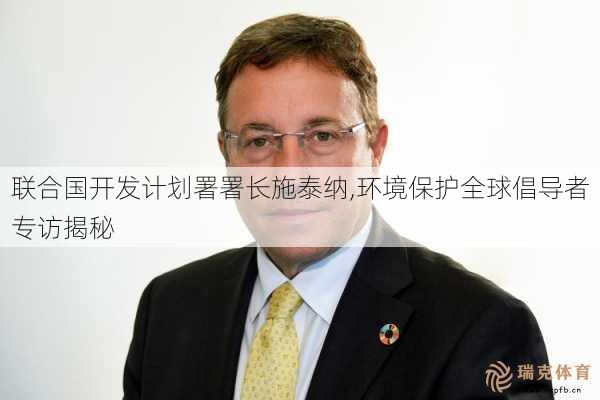 联合国开发计划署署长施泰纳,环境保护全球倡导者专访揭秘