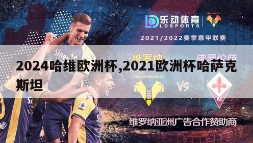 2024哈维欧洲杯,2021欧洲杯哈萨克斯坦