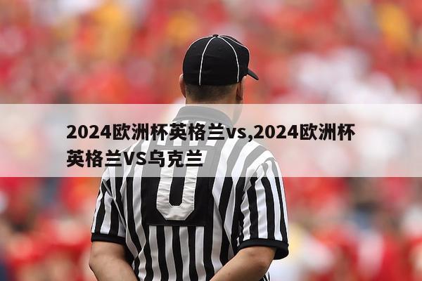 2024欧洲杯英格兰vs,2024欧洲杯英格兰VS乌克兰