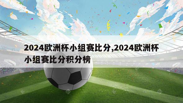 2024欧洲杯小组赛比分,2024欧洲杯小组赛比分积分榜