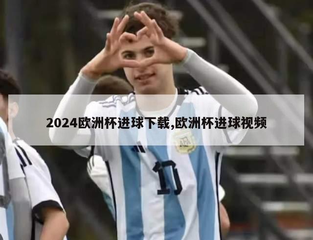 2024欧洲杯进球下载,欧洲杯进球视频